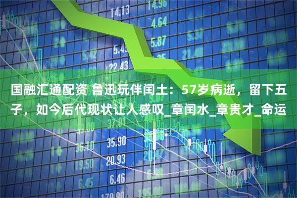 国融汇通配资 鲁迅玩伴闰土：57岁病逝，留下五子，如今后代现状让人感叹_章闰水_章贵才_命运