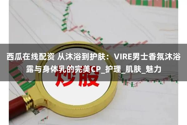 西瓜在线配资 从沐浴到护肤：VIRE男士香氛沐浴露与身体乳的完美CP_护理_肌肤_魅力