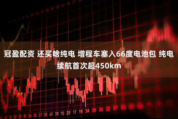 冠盈配资 还买啥纯电 增程车塞入66度电池包 纯电续航首次超450km