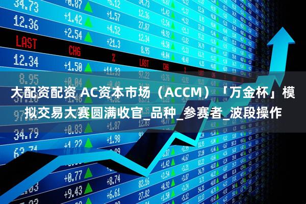 大配资配资 AC资本市场（ACCM）「万金杯」模拟交易大赛圆满收官_品种_参赛者_波段操作