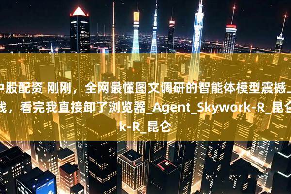 中股配资 刚刚，全网最懂图文调研的智能体模型震撼上线，看完我直接卸了浏览器_Agent_Skywork-R_昆仑