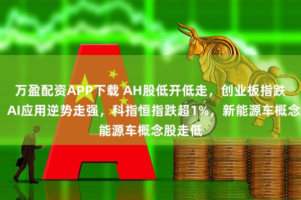 万盈配资APP下载 AH股低开低走，创业板指跌超1%，AI应用逆势走强，科指恒指跌超1%，新能源车概念股走低
