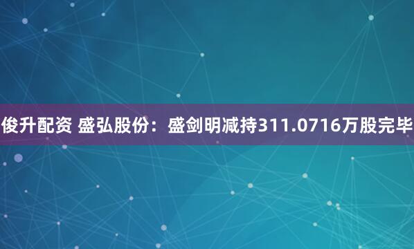 俊升配资 盛弘股份：盛剑明减持311.0716万股完毕