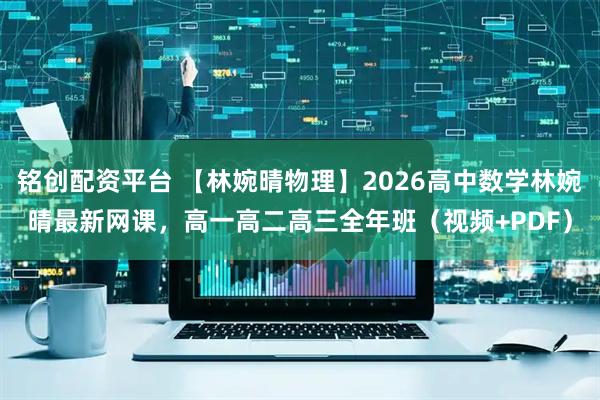 铭创配资平台 【林婉晴物理】2026高中数学林婉晴最新网课，高一高二高三全年班（视频+PDF）